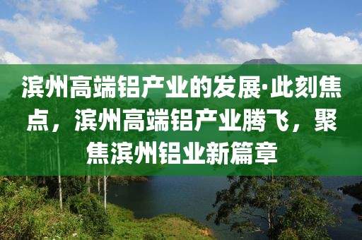濱州高端鋁產(chǎn)業(yè)的發(fā)展·此刻焦點，濱州高端鋁產(chǎn)業(yè)騰飛，聚焦濱州鋁業(yè)新篇章