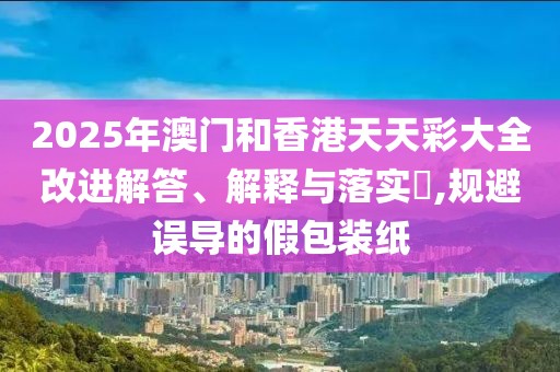 2025年澳門和香港天天彩大全改進(jìn)解答、解釋與落實(shí)?,規(guī)避誤導(dǎo)的假包裝紙