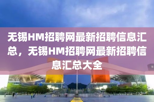 無錫HM招聘網(wǎng)最新招聘信息匯總，無錫HM招聘網(wǎng)最新招聘信息匯總大全