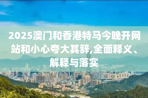 2025澳門和香港特馬今晚開網(wǎng)站和小心夸大其辭,全面釋義、解釋與落實