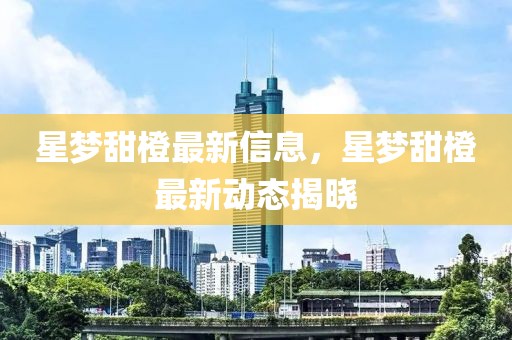 星夢(mèng)甜橙最新信息，星夢(mèng)甜橙最新動(dòng)態(tài)揭曉