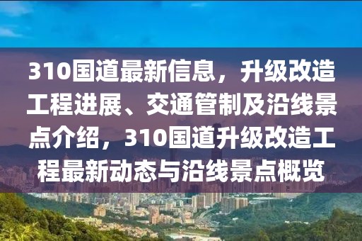 310國道最新信息，升級改造工程進展、交通管制及沿線景點介紹，310國道升級改造工程最新動態(tài)與沿線景點概覽