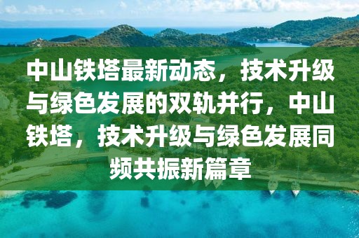 中山鐵塔最新動(dòng)態(tài)，技術(shù)升級(jí)與綠色發(fā)展的雙軌并行，中山鐵塔，技術(shù)升級(jí)與綠色發(fā)展同頻共振新篇章