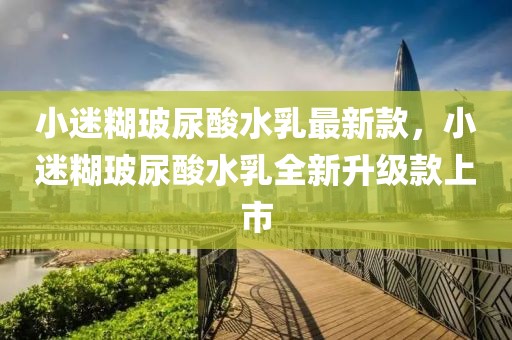 小迷糊玻尿酸水乳最新款，小迷糊玻尿酸水乳全新升級(jí)款上市