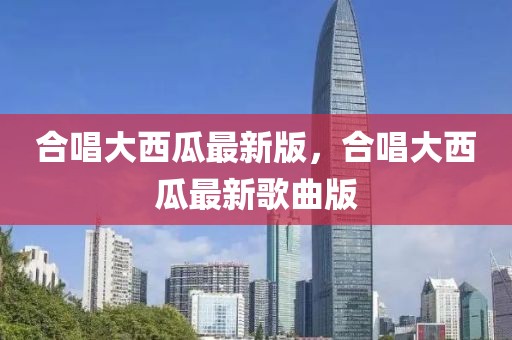 合唱大西瓜最新版，合唱大西瓜最新歌曲版