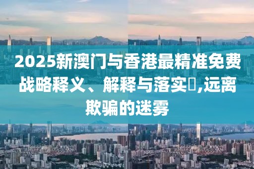 2025新澳門與香港最精準(zhǔn)免費(fèi)戰(zhàn)略釋義、解釋與落實(shí)?,遠(yuǎn)離欺騙的迷霧