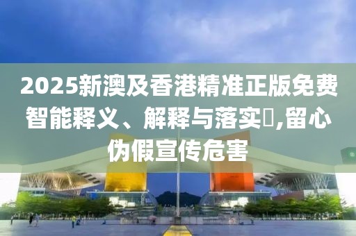 2025新澳及香港精準(zhǔn)正版免費(fèi)智能釋義、解釋與落實(shí)?,留心偽假宣傳危害