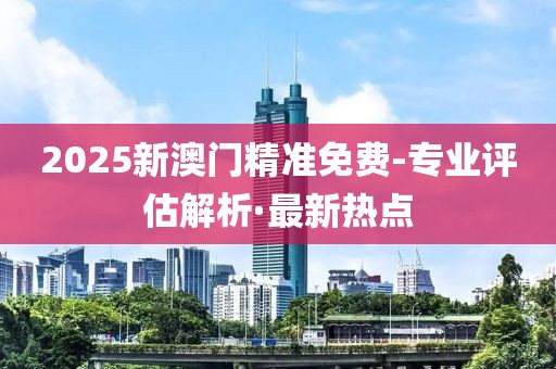 2025新澳門精準免費-專業(yè)評估解析·最新熱點