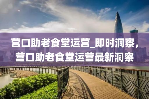 營口助老食堂運(yùn)營_即時(shí)洞察，營口助老食堂運(yùn)營最新洞察