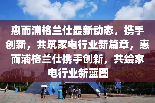 惠而浦格蘭仕最新動態(tài)，攜手創(chuàng)新，共筑家電行業(yè)新篇章，惠而浦格蘭仕攜手創(chuàng)新，共繪家電行業(yè)新藍圖