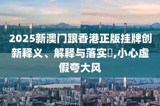2025新澳門跟香港正版掛牌創(chuàng)新釋義、解釋與落實(shí)?,小心虛假夸大風(fēng)
