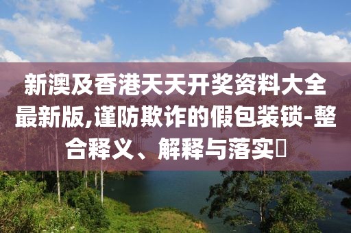 新澳及香港天天開獎資料大全最新版,謹防欺詐的假包裝鎖-整合釋義、解釋與落實?