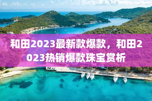 和田2023最新款爆款，和田2023熱銷爆款珠寶賞析