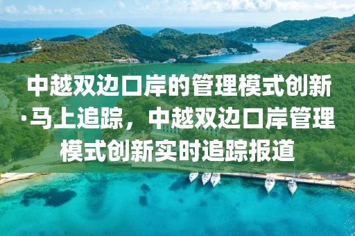 中越雙邊口岸的管理模式創(chuàng)新·馬上追蹤，中越雙邊口岸管理模式創(chuàng)新實時追蹤報道