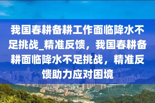 我國春耕備耕工作面臨降水不足挑戰(zhàn)_精準反饋，我國春耕備耕面臨降水不足挑戰(zhàn)，精準反饋助力應對困境