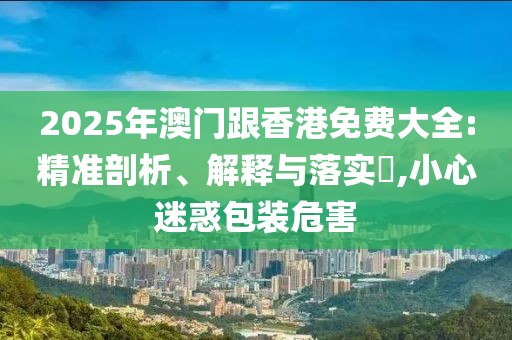 2025年澳門跟香港免費大全:精準剖析、解釋與落實?,小心迷惑包裝危害