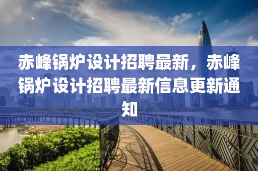 赤峰鍋爐設計招聘最新，赤峰鍋爐設計招聘最新信息更新通知