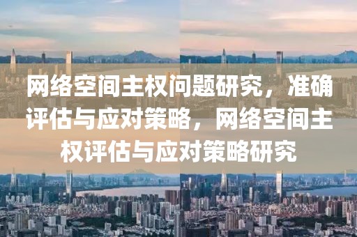 網(wǎng)絡(luò)空間主權(quán)問題研究，準(zhǔn)確評估與應(yīng)對策略，網(wǎng)絡(luò)空間主權(quán)評估與應(yīng)對策略研究