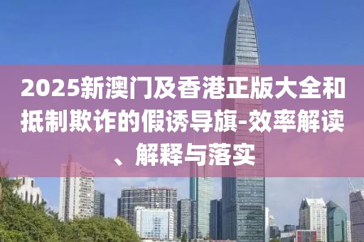 2025新澳門及香港正版大全和抵制欺詐的假誘導(dǎo)旗-效率解讀、解釋與落實(shí)