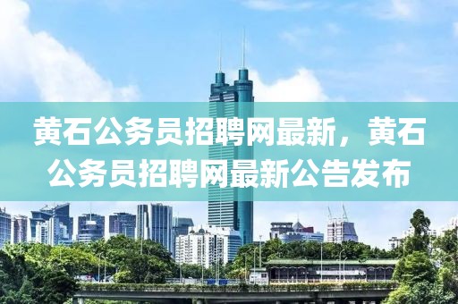 黃石公務(wù)員招聘網(wǎng)最新，黃石公務(wù)員招聘網(wǎng)最新公告發(fā)布