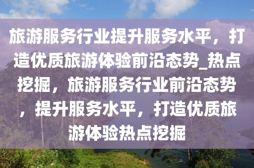 旅游服務行業(yè)提升服務水平，打造優(yōu)質(zhì)旅游體驗前沿態(tài)勢_熱點挖掘，旅游服務行業(yè)前沿態(tài)勢，提升服務水平，打造優(yōu)質(zhì)旅游體驗熱點挖掘