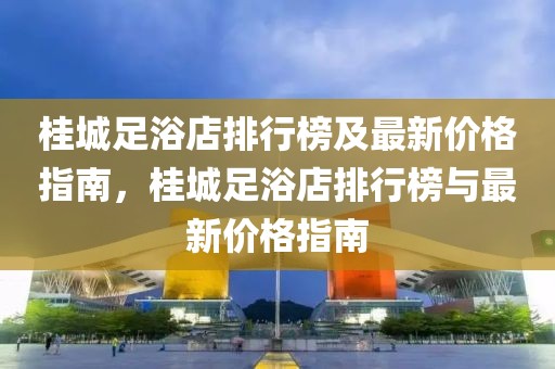 桂城足浴店排行榜及最新價格指南，桂城足浴店排行榜與最新價格指南