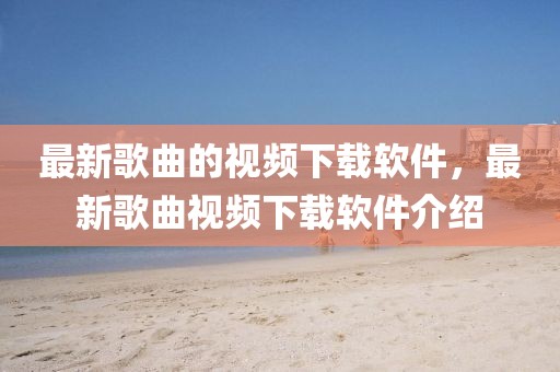 最新歌曲的視頻下載軟件，最新歌曲視頻下載軟件介紹