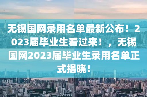 無(wú)錫國(guó)網(wǎng)錄用名單最新公布！2023屆畢業(yè)生看過(guò)來(lái)！，無(wú)錫國(guó)網(wǎng)2023屆畢業(yè)生錄用名單正式揭曉！