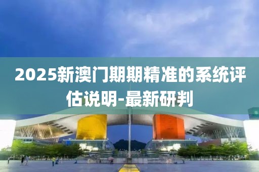2025新澳門期期精準(zhǔn)的系統(tǒng)評估說明-最新研判