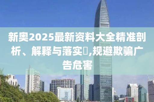 新奧2025最新資料大全精準(zhǔn)剖析、解釋與落實(shí)?,規(guī)避欺騙廣告危害
