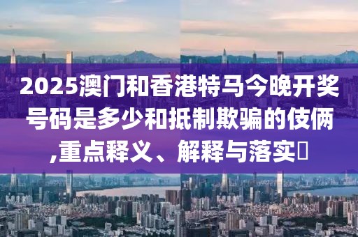 2025澳門和香港特馬今晚開獎號碼是多少和抵制欺騙的伎倆,重點釋義、解釋與落實?