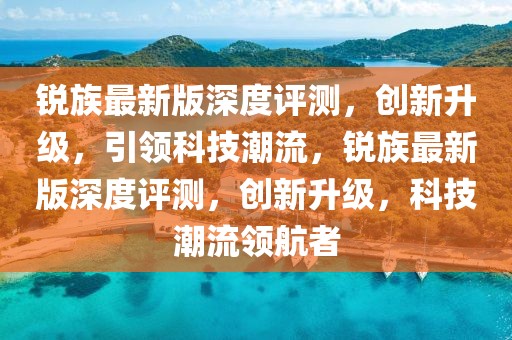 銳族最新版深度評(píng)測(cè)，創(chuàng)新升級(jí)，引領(lǐng)科技潮流，銳族最新版深度評(píng)測(cè)，創(chuàng)新升級(jí)，科技潮流領(lǐng)航者