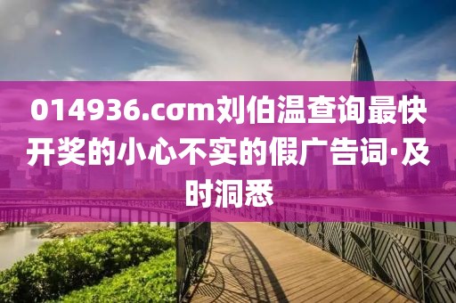 014936.cσm劉伯溫查詢(xún)最快開(kāi)獎(jiǎng)的小心不實(shí)的假?gòu)V告詞·及時(shí)洞悉