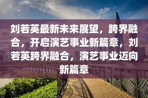 劉若英最新未來展望，跨界融合，開啟演藝事業(yè)新篇章，劉若英跨界融合，演藝事業(yè)邁向新篇章