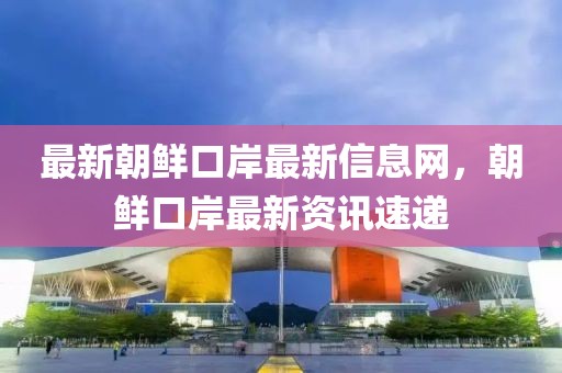 最新朝鮮口岸最新信息網(wǎng)，朝鮮口岸最新資訊速遞