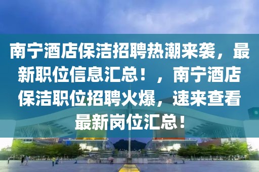南寧酒店保潔招聘熱潮來襲，最新職位信息匯總！，南寧酒店保潔職位招聘火爆，速來查看最新崗位匯總！