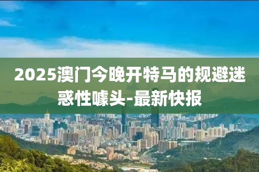 2025澳門今晚開特馬的規(guī)避迷惑性噱頭-最新快報(bào)