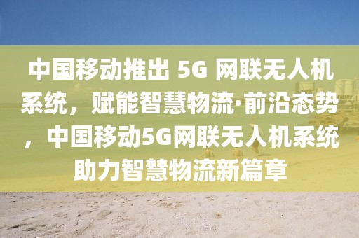 中國移動推出 5G 網(wǎng)聯(lián)無人機(jī)系統(tǒng)，賦能智慧物流·前沿態(tài)勢，中國移動5G網(wǎng)聯(lián)無人機(jī)系統(tǒng)助力智慧物流新篇章