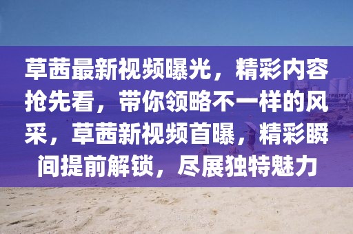 草茜最新視頻曝光，精彩內(nèi)容搶先看，帶你領(lǐng)略不一樣的風(fēng)采，草茜新視頻首曝，精彩瞬間提前解鎖，盡展獨(dú)特魅力