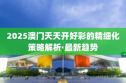 2025澳門天天開好彩的精細(xì)化策略解析·最新趨勢(shì)