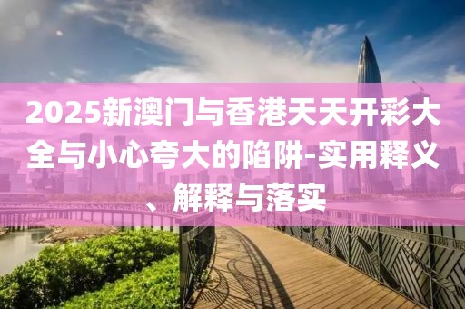 2025新澳門與香港天天開彩大全與小心夸大的陷阱-實用釋義、解釋與落實