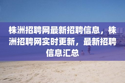 株洲招聘網(wǎng)最新招聘信息，株洲招聘網(wǎng)實時更新，最新招聘信息匯總