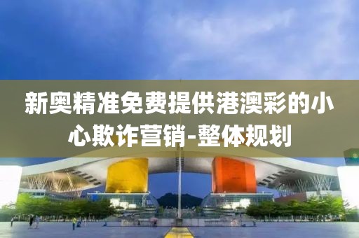 新奧精準(zhǔn)免費(fèi)提供港澳彩的小心欺詐營(yíng)銷-整體規(guī)劃
