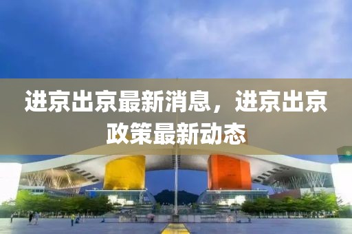 進京出京最新消息，進京出京政策最新動態(tài)