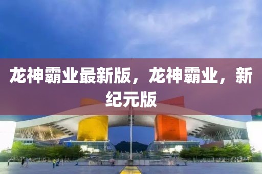 龍神霸業(yè)最新版，龍神霸業(yè)，新紀(jì)元版