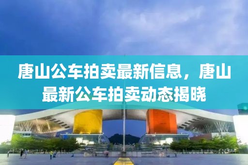 唐山公車拍賣最新信息，唐山最新公車拍賣動(dòng)態(tài)揭曉