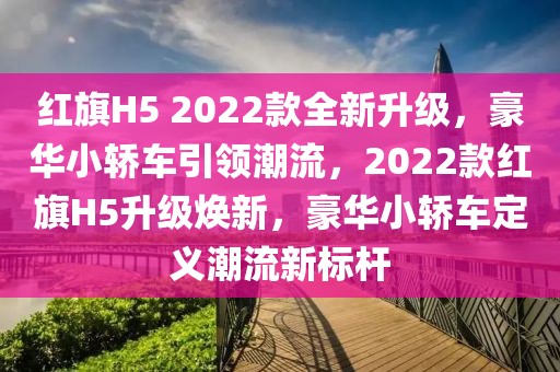 紅旗H5 2022款全新升級(jí)，豪華小轎車引領(lǐng)潮流，2022款紅旗H5升級(jí)煥新，豪華小轎車定義潮流新標(biāo)桿