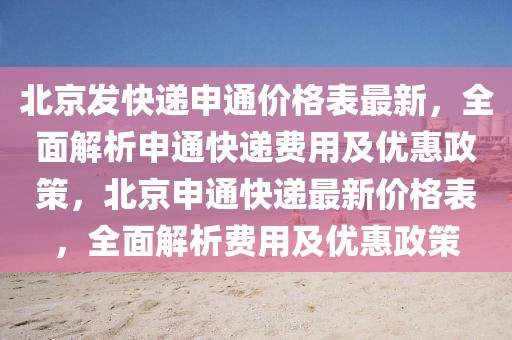 北京發(fā)快遞申通價(jià)格表最新，全面解析申通快遞費(fèi)用及優(yōu)惠政策，北京申通快遞最新價(jià)格表，全面解析費(fèi)用及優(yōu)惠政策