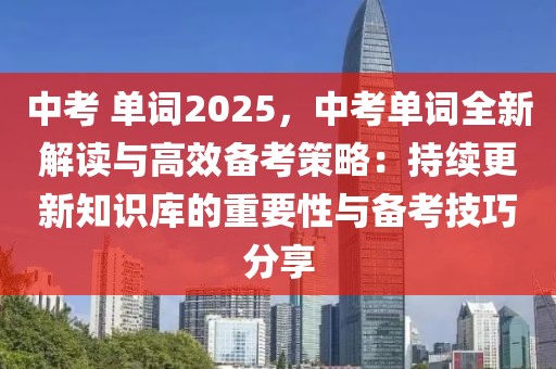 中考 單詞2025，中考單詞全新解讀與高效備考策略：持續(xù)更新知識庫的重要性與備考技巧分享