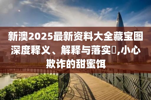 新澳2025最新資料大全藏寶圖深度釋義、解釋與落實?,小心欺詐的甜蜜餌